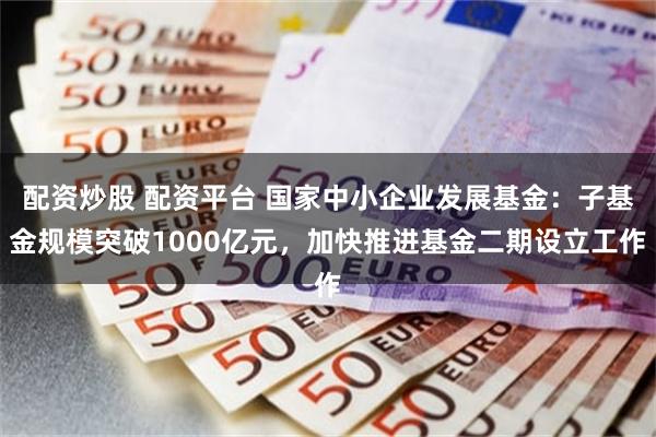 配资炒股 配资平台 国家中小企业发展基金：子基金规模突破1000亿元，加快推进基金二期设立工作