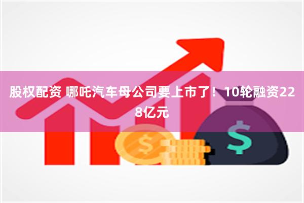 股权配资 哪吒汽车母公司要上市了！10轮融资228亿元