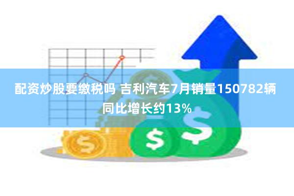 配资炒股要缴税吗 吉利汽车7月销量150782辆 同比增长约13%