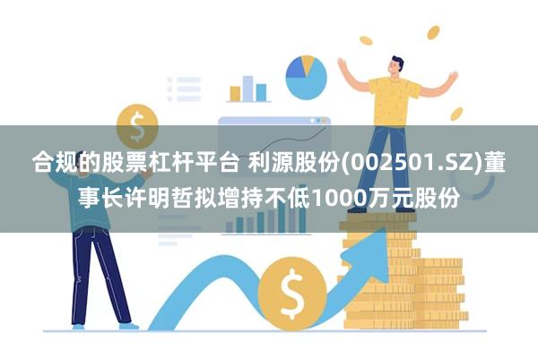 合规的股票杠杆平台 利源股份(002501.SZ)董事长许明哲拟增持不低1000万元股份