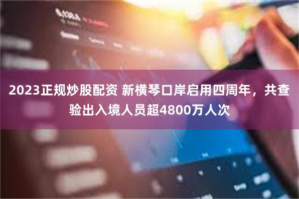 2023正规炒股配资 新横琴口岸启用四周年，共查验出入境人员超4800万人次