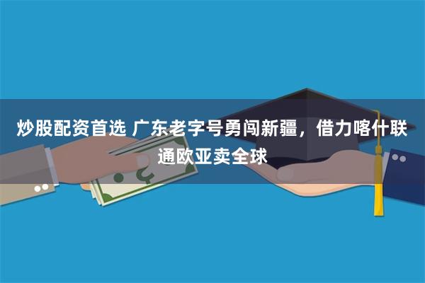 炒股配资首选 广东老字号勇闯新疆，借力喀什联通欧亚卖全球