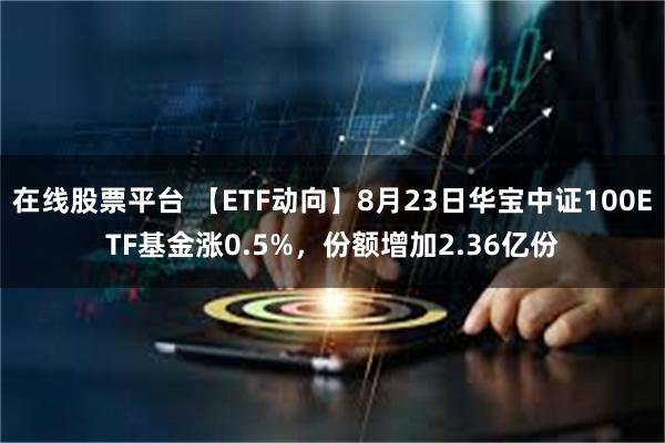 在线股票平台 【ETF动向】8月23日华宝中证100ETF基金涨0.5%，份额增加2.36亿份