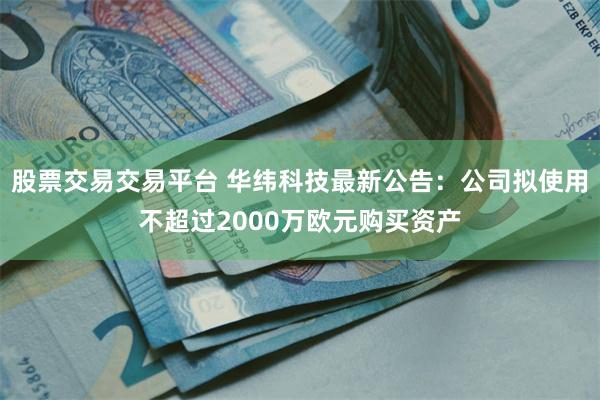 股票交易交易平台 华纬科技最新公告：公司拟使用不超过2000万欧元购买资产