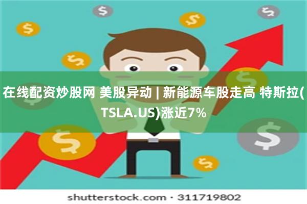 在线配资炒股网 美股异动 | 新能源车股走高 特斯拉(TSLA.US)涨近7%