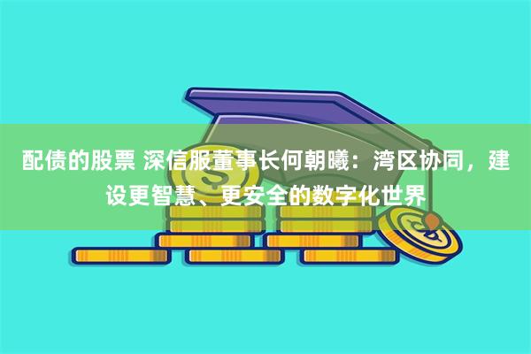 配债的股票 深信服董事长何朝曦：湾区协同，建设更智慧、更安全的数字化世界