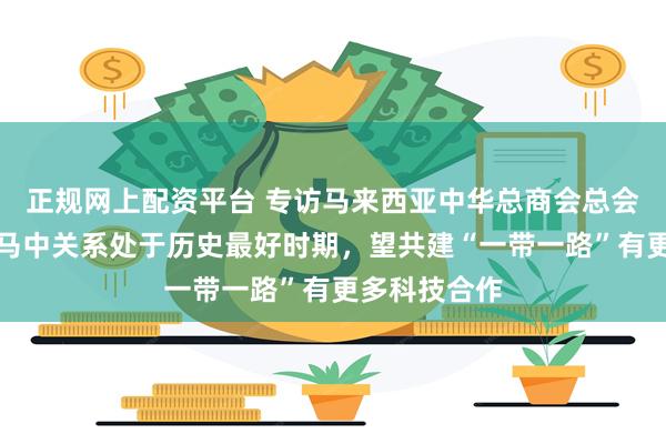 正规网上配资平台 专访马来西亚中华总商会总会长卢成全：马中关系处于历史最好时期，望共建“一带一路”有更多科技合作