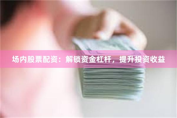 场内股票配资：解锁资金杠杆，提升投资收益