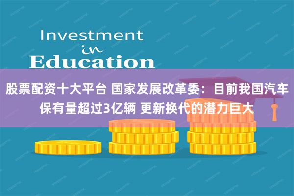 股票配资十大平台 国家发展改革委：目前我国汽车保有量超过3亿辆 更新换代的潜力巨大