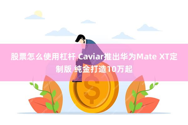 股票怎么使用杠杆 Caviar推出华为Mate XT定制版 纯金打造10万起