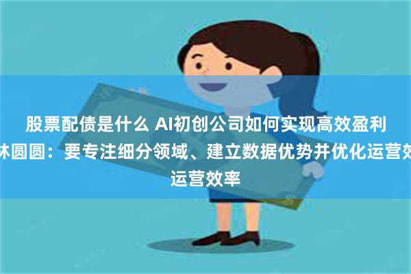 股票配债是什么 AI初创公司如何实现高效盈利？林圆圆：要专注细分领域、建立数据优势并优化运营效率