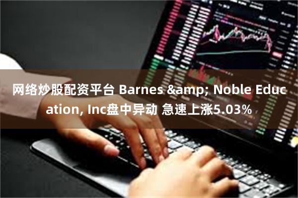 网络炒股配资平台 Barnes & Noble Education, Inc盘中异动 急速上涨5.03%