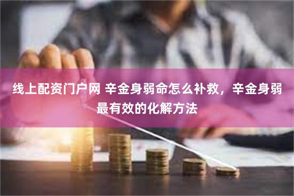 线上配资门户网 辛金身弱命怎么补救，辛金身弱最有效的化解方法