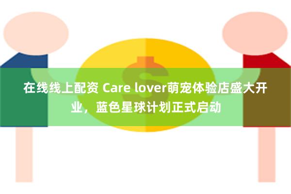 在线线上配资 Care lover萌宠体验店盛大开业，蓝色星球计划正式启动