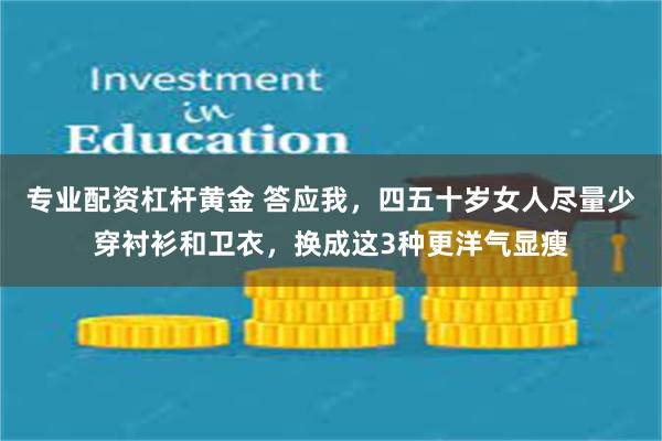 专业配资杠杆黄金 答应我，四五十岁女人尽量少穿衬衫和卫衣，换成这3种更洋气显瘦