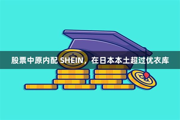 股票中原内配 SHEIN，在日本本土超过优衣库