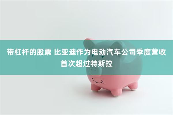 带杠杆的股票 比亚迪作为电动汽车公司季度营收首次超过特斯拉