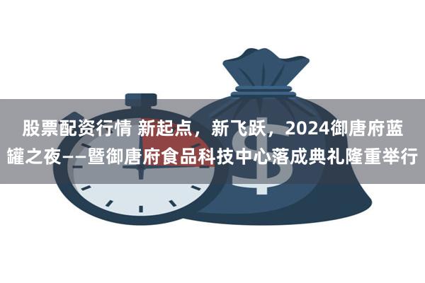 股票配资行情 新起点，新飞跃，2024御唐府蓝罐之夜——暨御唐府食品科技中心落成典礼隆重举行