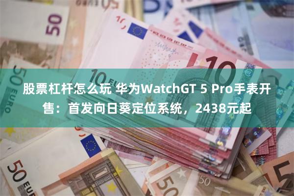 股票杠杆怎么玩 华为WatchGT 5 Pro手表开售：首发向日葵定位系统，2438元起