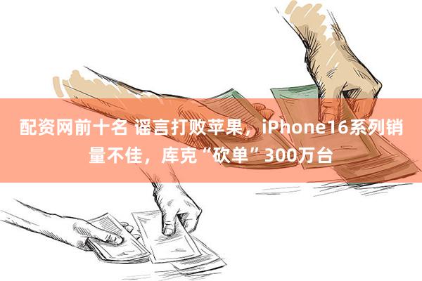 配资网前十名 谣言打败苹果，iPhone16系列销量不佳，库克“砍单”300万台