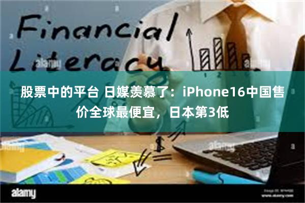 股票中的平台 日媒羡慕了：iPhone16中国售价全球最便宜，日本第3低