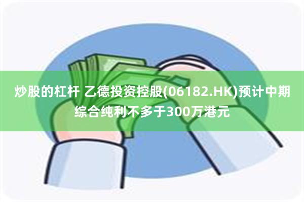 炒股的杠杆 乙德投资控股(06182.HK)预计中期综合纯利不多于300万港元