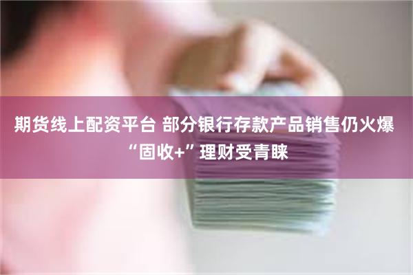 期货线上配资平台 部分银行存款产品销售仍火爆 “固收+”理财受青睐