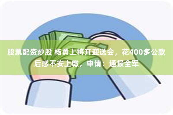 股票配资炒股 杨勇上将开迎送会，花400多公款后感不安上缴，申请：通报全军