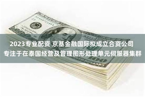 2023专业配资 京基金融国际拟成立合资公司 专注于在泰国经营及管理图形处理单元伺服器集群