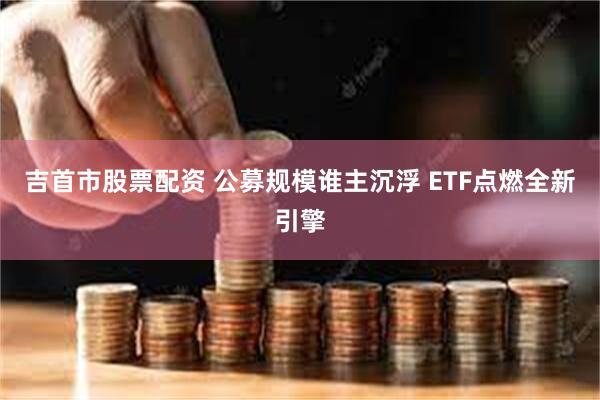 吉首市股票配资 公募规模谁主沉浮 ETF点燃全新引擎