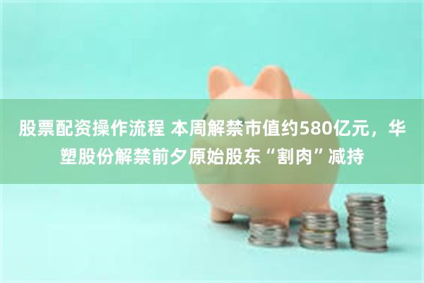 股票配资操作流程 本周解禁市值约580亿元，华塑股份解禁前夕原始股东“割肉”减持