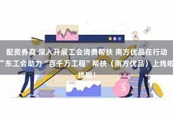 配资券商 深入开展工会消费帮扶 南方优品在行动|广东工会助力“百千万工程”帮扶（南方优品）上线啦！