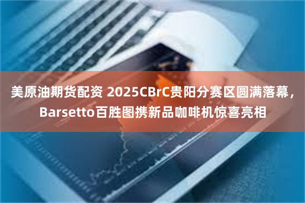 美原油期货配资 2025CBrC贵阳分赛区圆满落幕，Barsetto百胜图携新品咖啡机惊喜亮相