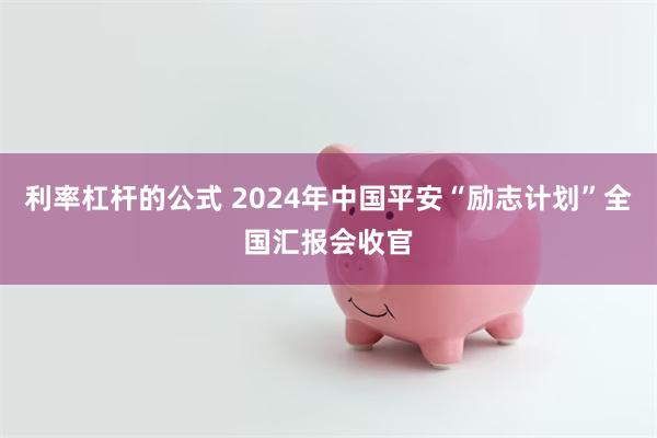 利率杠杆的公式 2024年中国平安“励志计划”全国汇报会收官