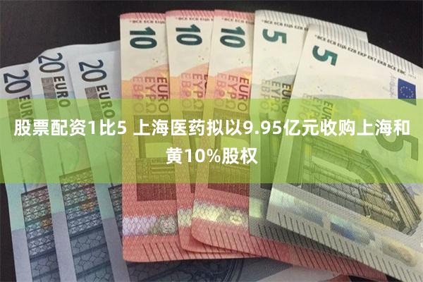 股票配资1比5 上海医药拟以9.95亿元收购上海和黄10%股权