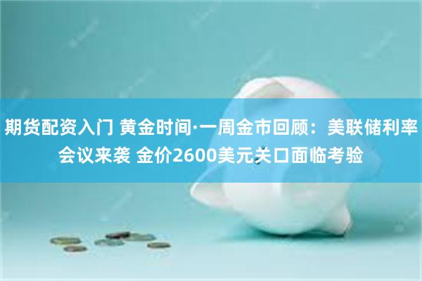 期货配资入门 黄金时间·一周金市回顾：美联储利率会议来袭 金价2600美元关口面临考验