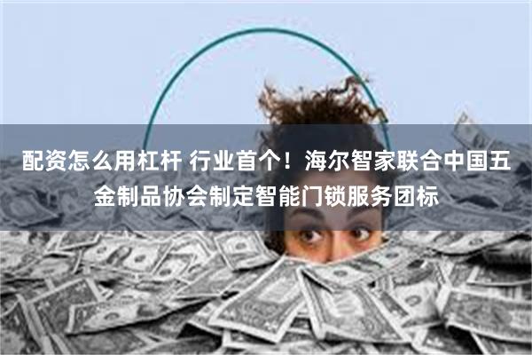 配资怎么用杠杆 行业首个！海尔智家联合中国五金制品协会制定智能门锁服务团标