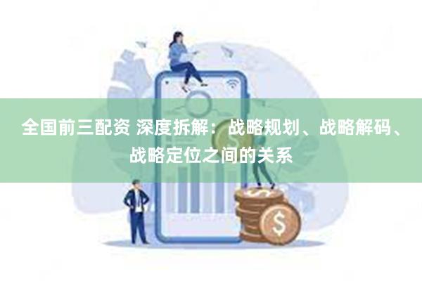 全国前三配资 深度拆解：战略规划、战略解码、战略定位之间的关系