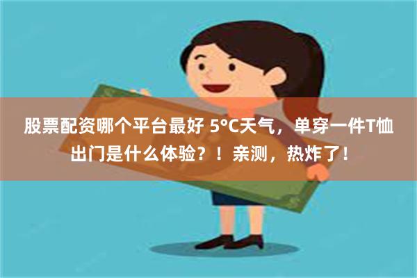 股票配资哪个平台最好 5°C天气，单穿一件T恤出门是什么体验？！亲测，热炸了！