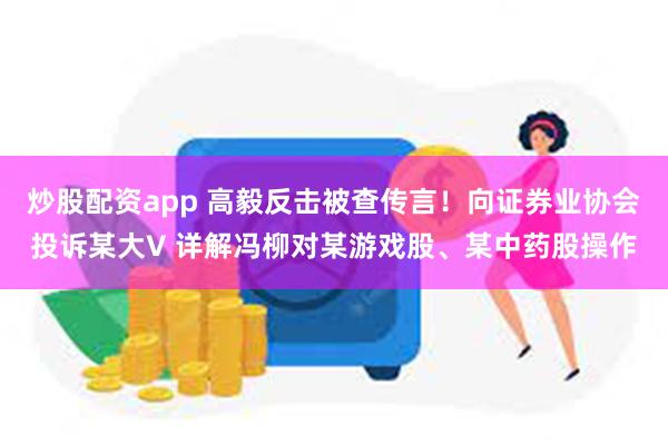 炒股配资app 高毅反击被查传言！向证券业协会投诉某大V 详解冯柳对某游戏股、某中药股操作