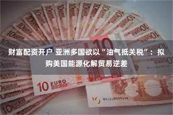 财富配资开户 亚洲多国欲以“油气抵关税”：拟购美国能源化解贸易逆差