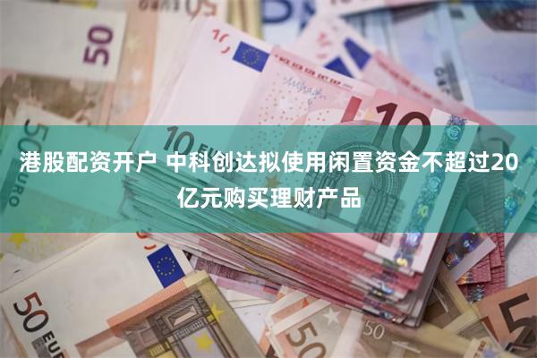 港股配资开户 中科创达拟使用闲置资金不超过20亿元购买理财产品