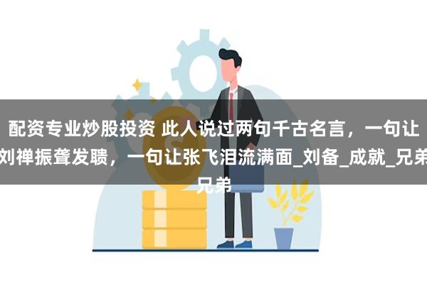 配资专业炒股投资 此人说过两句千古名言，一句让刘禅振聋发聩，一句让张飞泪流满面_刘备_成就_兄弟