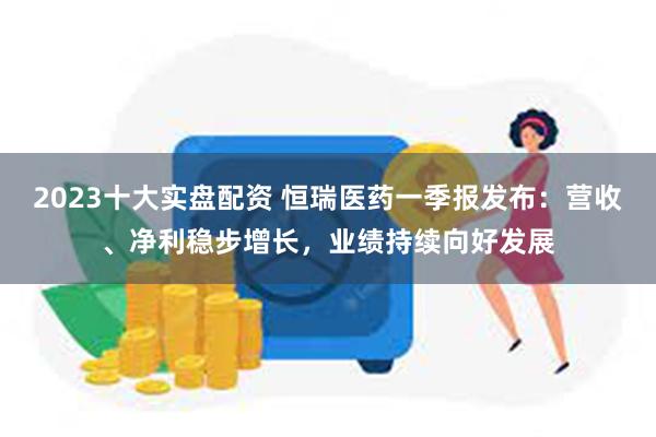 2023十大实盘配资 恒瑞医药一季报发布：营收、净利稳步增长，业绩持续向好发展