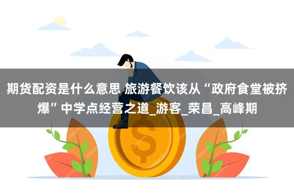 期货配资是什么意思 旅游餐饮该从“政府食堂被挤爆”中学点经营之道_游客_荣昌_高峰期