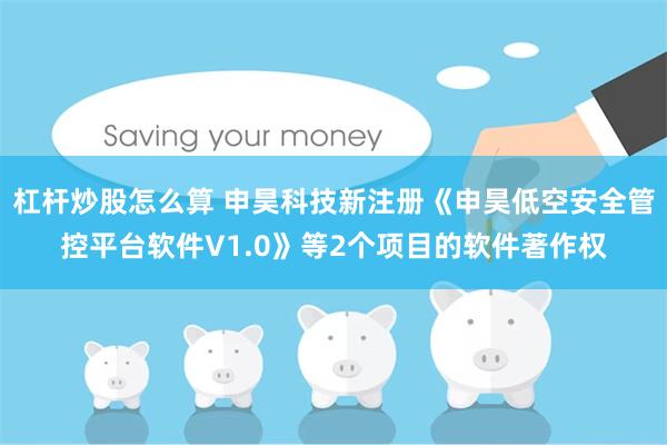 杠杆炒股怎么算 申昊科技新注册《申昊低空安全管控平台软件V1.0》等2个项目的软件著作权