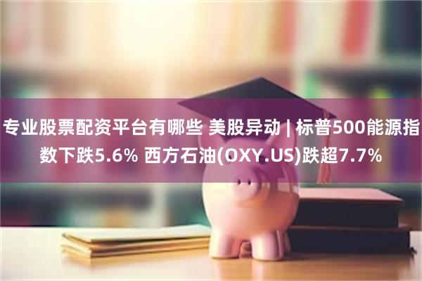 专业股票配资平台有哪些 美股异动 | 标普500能源指数下跌5.6% 西方石油(OXY.US)跌超7.7%