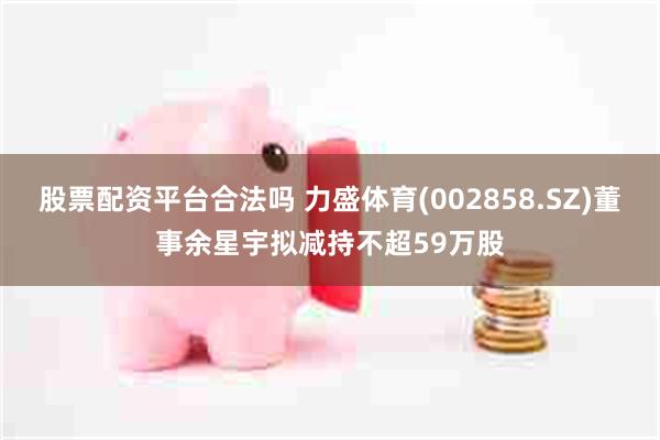 股票配资平台合法吗 力盛体育(002858.SZ)董事余星宇拟减持不超59万股