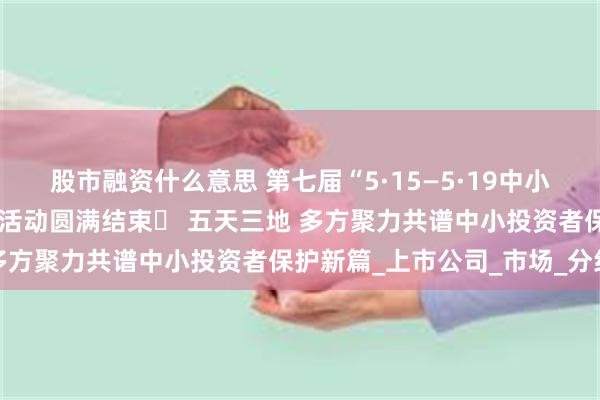 股市融资什么意思 第七届“5·15—5·19中小投资者保护宣传周”公益活动圆满结束​ 五天三地 多方聚力共谱中小投资者保护新篇_上市公司_市场_分红